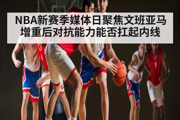 NBA新赛季媒体日聚焦文班亚马增重后对抗能力能否扛起内线